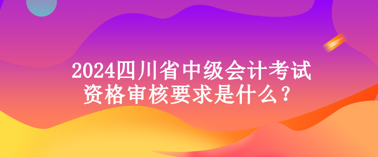 2024四川省中級(jí)會(huì)計(jì)考試資格審核要求是什么？