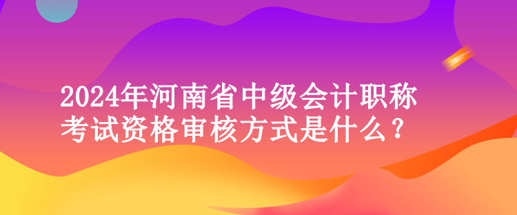 2024年河南省中級(jí)會(huì)計(jì)職稱考試資格審核方式是什么？