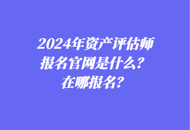 2024年資產(chǎn)評估師報名官網(wǎng)是什么？在哪報名？