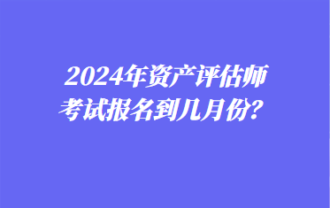 2024年資產(chǎn)評估師考試報名到幾月份？