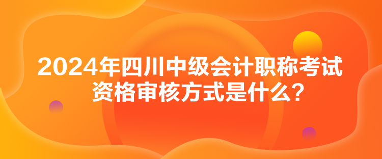 2024年四川中級(jí)會(huì)計(jì)職稱考試資格審核方式是什么？