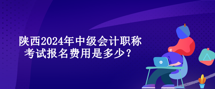 陜西2024年中級會計職稱考試報名費用是多少？