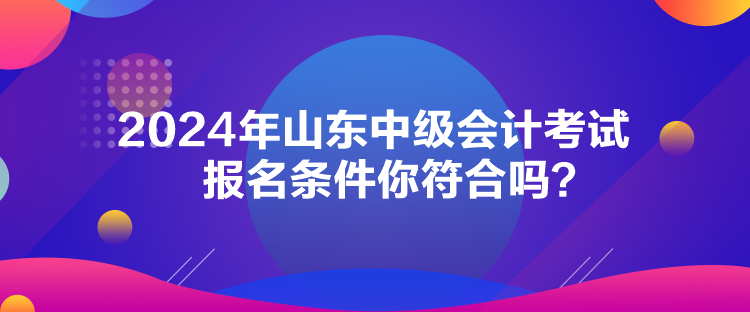 2024年山東中級會計考試報名條件你符合嗎？