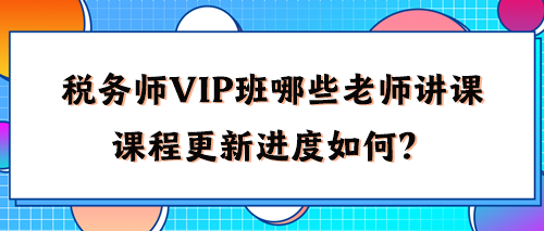 稅務(wù)師VIP班有哪些老師講課？2024年課程更新進(jìn)度如何了？