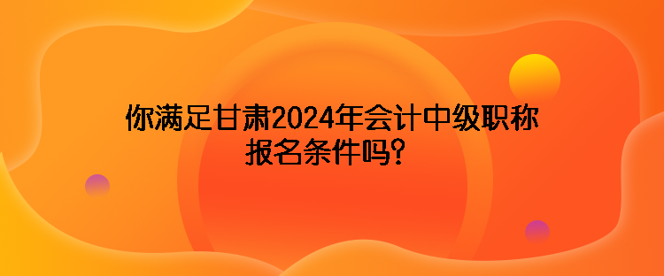 你滿足甘肅2024年會計中級職稱報名條件嗎？