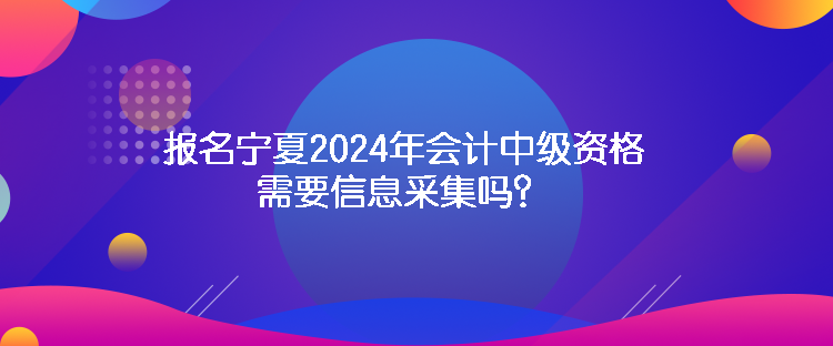 報(bào)名寧夏2024年會(huì)計(jì)中級(jí)資格需要信息采集嗎？