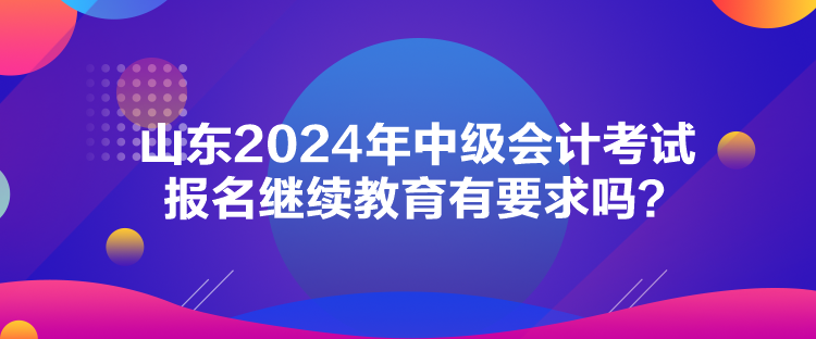 山東2024年中級會計考試報名繼續(xù)教育有要求嗎？