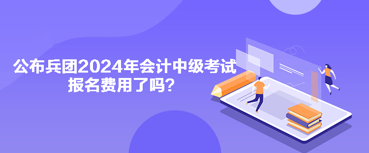 公布兵團2024年會計中級考試報名費用了嗎？