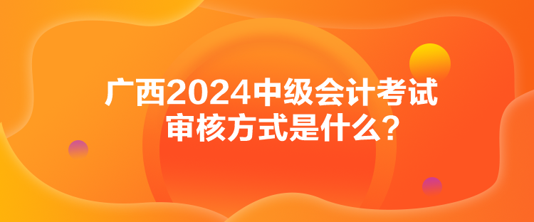 廣西2024中級(jí)會(huì)計(jì)考試審核方式是什么？