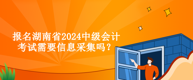 報名湖南省2024中級會計考試需要信息采集嗎？