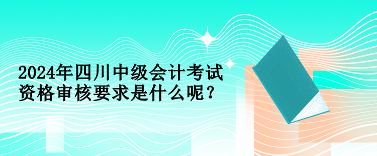 2024年四川中級會計考試資格審核要求是什么呢？