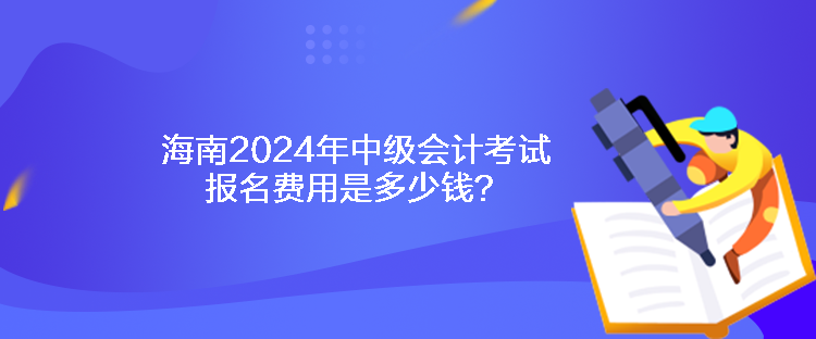 海南2024年中級會計考試報名費用是多少錢？