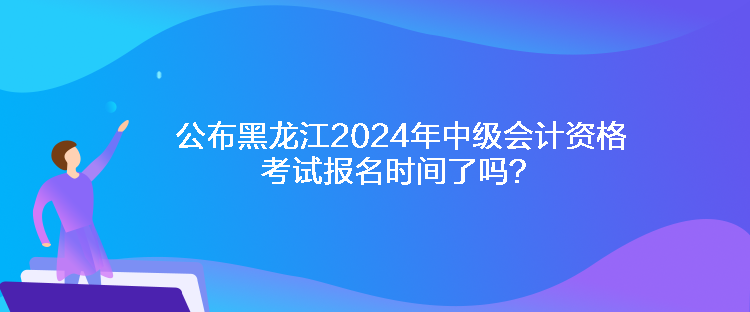 公布黑龍江2024年中級(jí)會(huì)計(jì)資格考試報(bào)名時(shí)間了嗎？