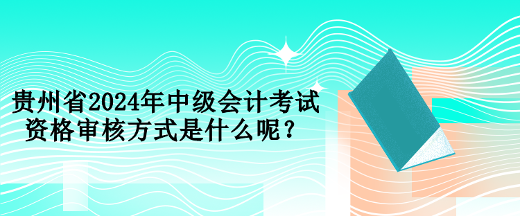 貴州省2024年中級會計考試資格審核方式是什么呢？