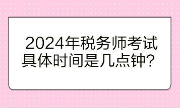 2024年稅務(wù)師考試具體時(shí)間是幾點(diǎn)鐘開(kāi)始？