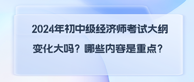 2024年初中級經(jīng)濟師考試大綱變化大嗎？哪些內(nèi)容是重點？