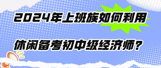 2024年上班族如何利用休閑時(shí)間備考初中級(jí)經(jīng)濟(jì)師？