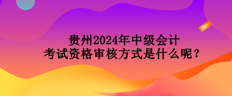 貴州2024年中級會計考試資格審核方式是什么呢？