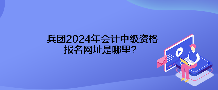 兵團2024年會計中級資格報名網址是哪里？