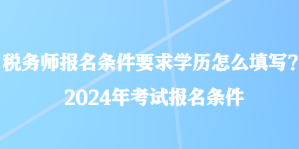 稅務(wù)師報名條件要求學(xué)歷怎么填寫？2024年考試報名條件