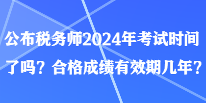 公布稅務(wù)師2024年考試時間了嗎？合格成績有效期幾年？