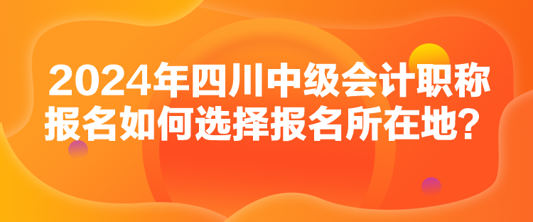 2024年四川中級(jí)會(huì)計(jì)職稱報(bào)名如何選擇報(bào)名所在地？