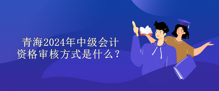 青海2024中級會計資格審核方式是什么？