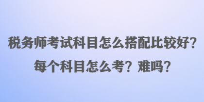 稅務(wù)師考試科目怎么搭配比較好？每個(gè)科目怎么考？難嗎？