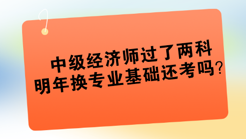 中級經(jīng)濟(jì)師過了兩科 明年換專業(yè)基礎(chǔ)還考嗎？