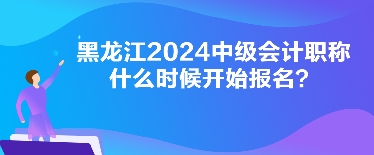 黑龍江2024中級會計職稱什么時候開始報名？