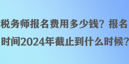 稅務(wù)師報名費(fèi)用多少錢？報名時間2024年截止到什么時候？