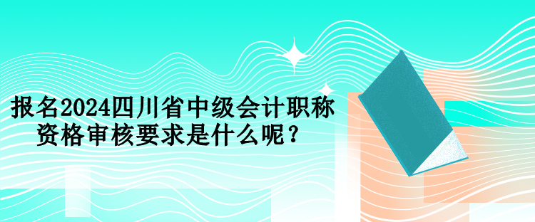 報(bào)名2024四川省中級(jí)會(huì)計(jì)職稱資格審核要求是什么呢？