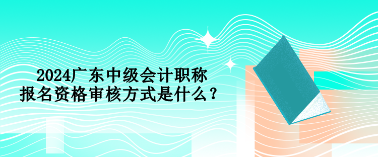 2024廣東中級會計職稱報名資格審核方式是什么？