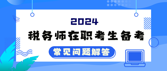 2024年稅務(wù)師考試在職考生備考常見問題解答（四）