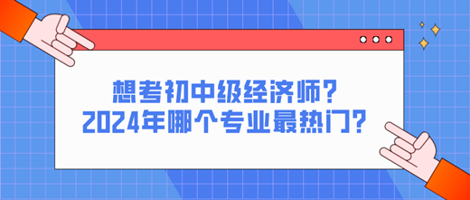 想考初中級(jí)經(jīng)濟(jì)師？2024年哪個(gè)專業(yè)最熱門？