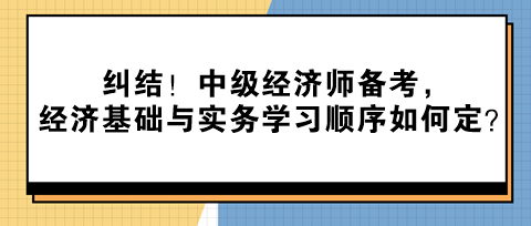 糾結！中級經(jīng)濟師備考，經(jīng)濟基礎與實務學習順序如何定？