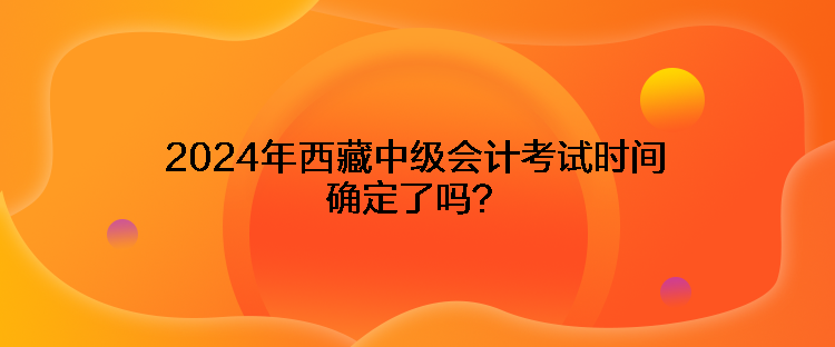 2024年西藏中級會計考試時間確定了嗎？