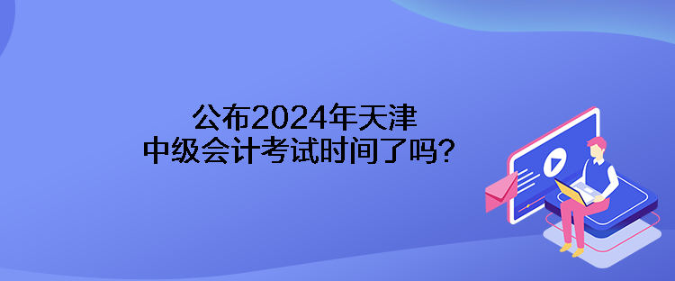 公布2024年天津中級(jí)會(huì)計(jì)考試時(shí)間了嗎？