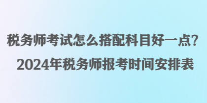 稅務(wù)師考試怎么搭配科目好一點(diǎn)？2024年稅務(wù)師報(bào)考時(shí)間安排表