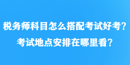 稅務(wù)師科目怎么搭配考試好考？考試地點(diǎn)安排在哪里看？