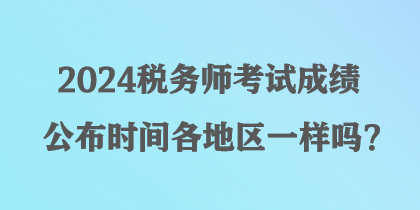 2024稅務(wù)師考試成績公布時間各地區(qū)一樣嗎？