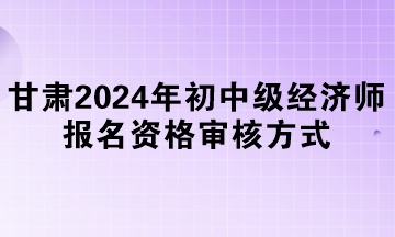 甘肅2024年初中級經(jīng)濟師報名資格審核方式