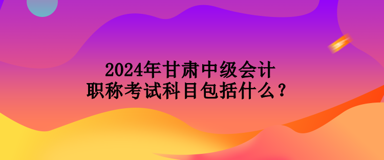 2024年甘肅中級(jí)會(huì)計(jì)職稱考試科目包括什么？