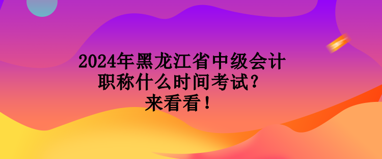 2024年黑龍江省中級會計職稱什么時間考試？來看看！