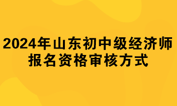 2024年山東初中級經(jīng)濟師報名資格審核方式