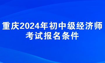 重慶2024年初中級經(jīng)濟師考試報名條件