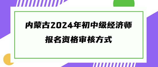 內(nèi)蒙古2024年初中級(jí)經(jīng)濟(jì)師報(bào)名資格審核方式