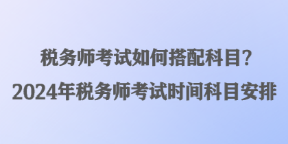 稅務(wù)師考試如何搭配科目？2024年稅務(wù)師考試時(shí)間科目安排