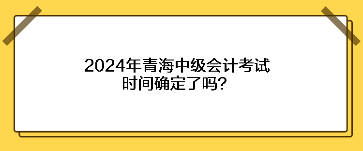 2024年青海中級(jí)會(huì)計(jì)考試時(shí)間確定了嗎？