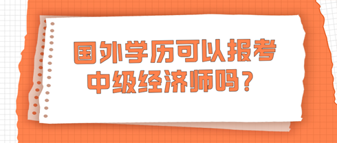 國外學(xué)歷可以報(bào)考中級(jí)經(jīng)濟(jì)師嗎？學(xué)信網(wǎng)查不到怎么辦？